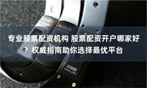 专业股票配资机构 股票配资开户哪家好？权威指南助你选择最优平台