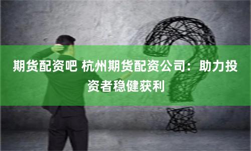 期货配资吧 杭州期货配资公司：助力投资者稳健获利