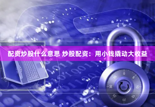 配资炒股什么意思 炒股配资：用小钱撬动大收益