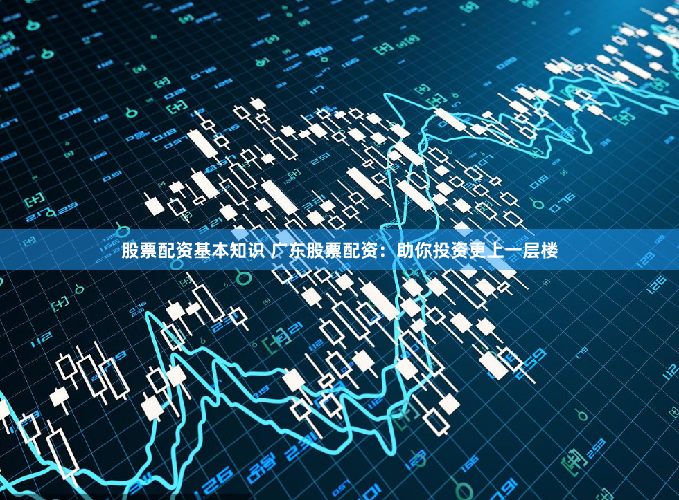 股票配资基本知识 广东股票配资：助你投资更上一层楼