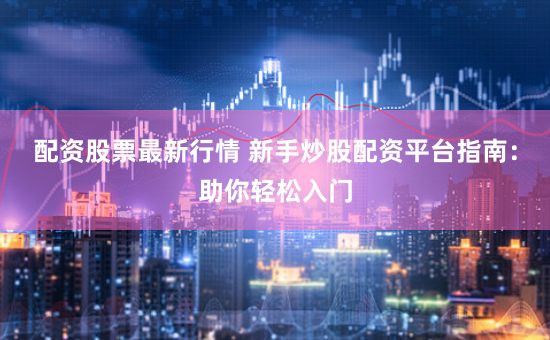 配资股票最新行情 新手炒股配资平台指南：助你轻松入门