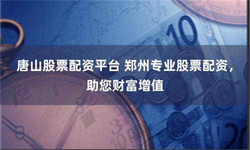 唐山股票配资平台 郑州专业股票配资，助您财富增值