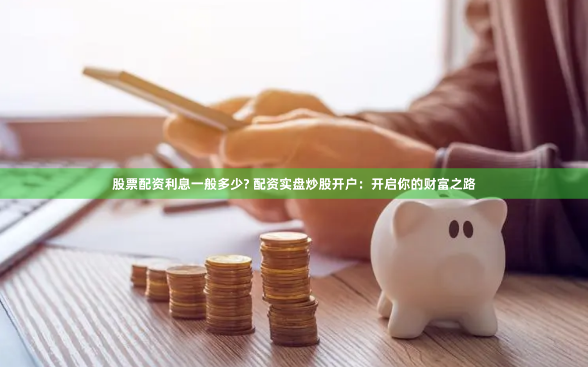 股票配资利息一般多少? 配资实盘炒股开户：开启你的财富之路