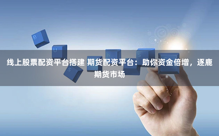 线上股票配资平台搭建 期货配资平台：助你资金倍增，逐鹿期货市场