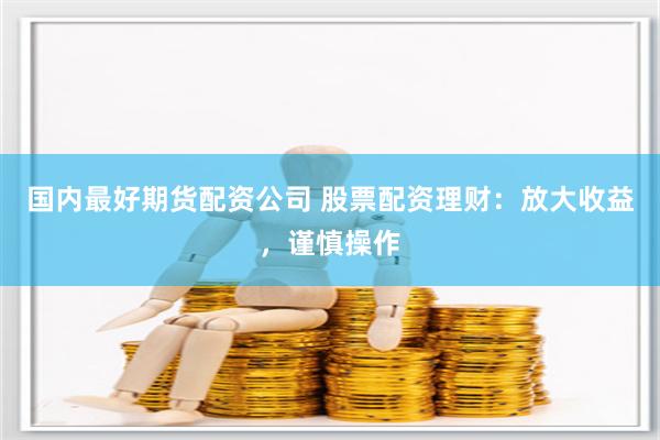 国内最好期货配资公司 股票配资理财：放大收益，谨慎操作